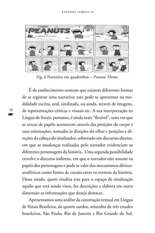 e s t u d o s s u rd o s 1 v




             Fig. 6 Narrativa em quadrinhos – Peanuts Theme.


         É de conhecimento comum que existem diferentes formas
     de se registrar uma narrativa; esta pode se apresentar na mo-
     dalidade escrita, oral, sinalizada, ou ainda, através de imagens,
58   de representações cênicas e visuais etc. A sua interpretação na
f    Língua de Sinais, portanto, é ainda mais “flexível”, uma vez que
     as trocas de papéis acontecem através das posições do corpo e
     suas orientações, somadas às direções do olhar e posições e di-
     reções da cabeça do sinalizador, sobretudo em discursos diretos,
     em que as mudanças realizadas pelo narrador evidenciam os
     diferentes personagens da história. Uma segunda possibilidade
     envolve o discurso indireto, em que o narrador não assume os
     papéis dos personagens e pode se valer dos mecanismos dêitico-
     anafóricos como forma de coesão entre os eventos da história.
     Desse modo, quem sinaliza traz para o espaço de sinalização
     aquilo que está sendo visto, faz descrições e elabora em outra
     dimensão as informações que deseja destacar.
         Apresentamos uma análise da construção textual em Língua
     de Sinais Brasileira, de quatro surdos, oriundos de três estados
     brasileiros, São Paulo, Rio de Janeiro e Rio Grande do Sul.
 