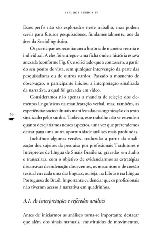 e s t u d o s s u rd o s 1 v



     Esses perfis não são explorados neste trabalho, mas podem
     servir para futuros pesquisadores, fundamentalmente, aos da
     área da Sociolinguística.
         Os participantes recontaram a história de maneira restrita e
     individual. A eles foi entregue uma ficha onde a história estava
     anexada (conforme Fig. 6), e solicitado que a contassem, a partir
     do seu ponto de vista, sem qualquer intervenção da parte das
     pesquisadoras ou de outros surdos. Passado o momento de
     observação, o participante iniciou a interpretação sinalizada
     da narrativa, a qual foi gravada em vídeo.
         Consideramos não apenas a maneira de seleção dos ele-
     mentos linguísticos na manifestação verbal, mas, também, as
     experiências socioculturais manifestadas na organização do texto
59
f    sinalizado pelos surdos. Todavia, este trabalho não se estende o
     quanto desejaríamos nesses aspectos, uma vez que pretendemos
     deixar para uma outra oportunidade análises mais profundas.
         Incluímos algumas versões, traduzidas a partir da sinali-
     zação dos sujeitos da pesquisa por profissionais Tradutores e
     Intérpretes de Língua de Sinais Brasileira, gravadas em áudio
     e transcritas, com o objetivo de evidenciarmos as estratégias
     discursivas de ordenação dos eventos, os mecanismos de coesão
     textual em cada uma das línguas, ou seja, na Libras e na Língua
     Portuguesa do Brasil. Importante evidenciar que os profissionais
     não tiveram acesso à narrativa em quadrinhos.

     3.1. As interpretações e referidas análises
        	
     Antes de iniciarmos as análises torna-se importante destacar
     que além dos sinais manuais, constituídos de movimentos,
 