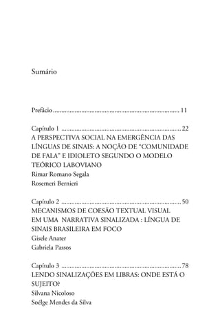 Sumário



Prefácio............................................................................. 11

Capítulo 1 . ....................................................................... 22
A perspectiva social na emergência das
Línguas de Sinais: a noção de “Comunidade
de fala” e idioleto segundo o modelo
teórico laboviano
Rimar Romano Segala
Rosemeri Bernieri

Capítulo 2 . ....................................................................... 50
MECANISMOS DE COESÃO TEXTUAL VISUAL
EM UMA NARRATIVA SINALIZADA : LÍNGUA DE
SINAIS BRASILEIRA EM FOCO
Gisele Anater
Gabriela Passos

Capítulo 3 . ....................................................................... 78
Lendo sinalizações em Libras: Onde está o
sujeito?
Silvana Nicoloso
Soélge Mendes da Silva
 