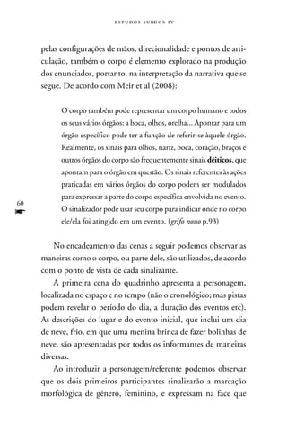 e s t u d o s s u rd o s 1 v



     pelas configurações de mãos, direcionalidade e pontos de arti-
     culação, também o corpo é elemento explorado na produção
     dos enunciados, portanto, na interpretação da narrativa que se
     segue. De acordo com Meir et al (2008):

           O corpo também pode representar um corpo humano e todos
           os seus vários órgãos: a boca, olhos, orelha... Apontar para um
           órgão específico pode ter a função de referir-se àquele órgão.
           Realmente, os sinais para olhos, nariz, boca, coração, braços e
           outros órgãos do corpo são frequentemente sinais dêiticos, que
           apontam para o órgão em questão. Os sinais referentes às ações
           praticadas em vários órgãos do corpo podem ser modulados
           para expressar a parte do corpo específica envolvida no evento.
60
f          O sinalizador pode usar seu corpo para indicar onde no corpo
           ele/ela foi atingido em um evento. (grifo nosso p.93)


         No encadeamento das cenas a seguir podemos observar as
     maneiras como o corpo, ou parte dele, são utilizados, de acordo
     com o ponto de vista de cada sinalizante.
         A primeira cena do quadrinho apresenta a personagem,
     localizada no espaço e no tempo (não o cronológico; mas pistas
     podem revelar o período do dia, a duração dos eventos etc).
     As descrições do lugar e do evento inicial, que inclui um dia
     de neve, frio, em que uma menina brinca de fazer bolinhas de
     neve, são apresentadas por todos os informantes de maneiras
     diversas.
         Ao introduzir a personagem/referente podemos observar
     que os dois primeiros participantes sinalizarão a marcação
     morfológica de gênero, feminino, e expressam na face que
 