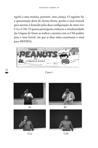 e s t u d o s s u rd o s 1 v



     aquela é uma menina, portanto, uma criança. O seguinte faz
     a apresentação desta da mesma forma, porém o sinal manual
     para menina é formado pelas duas configurações de mãos (ver
     C1a e C1b). O quarto participante evidencia a simultaneidade
     das Línguas de Sinais ao indicar a menina com as CMs padrão
     para o item lexical, em que as duas mãos constituem o sinal
     para MENINA.




61
f                                 Cena 1




                 A1                                      B1




                C1a                                      C1b
 