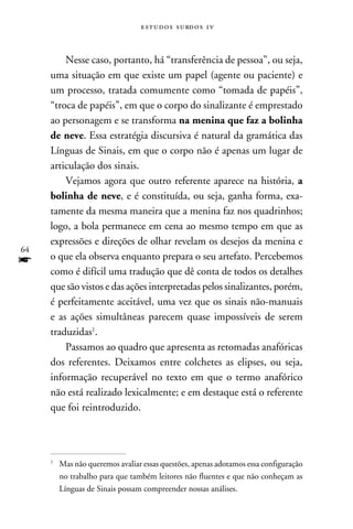 e s t u d o s s u rd o s 1 v



         Nesse caso, portanto, há “transferência de pessoa”, ou seja,
     uma situação em que existe um papel (agente ou paciente) e
     um processo, tratada comumente como “tomada de papéis”,
     “troca de papéis”, em que o corpo do sinalizante é emprestado
     ao personagem e se transforma na menina que faz a bolinha
     de neve. Essa estratégia discursiva é natural da gramática das
     Línguas de Sinais, em que o corpo não é apenas um lugar de
     articulação dos sinais.
         Vejamos agora que outro referente aparece na história, a
     bolinha de neve, e é constituída, ou seja, ganha forma, exa-
     tamente da mesma maneira que a menina faz nos quadrinhos;
     logo, a bola permanece em cena ao mesmo tempo em que as
     expressões e direções de olhar revelam os desejos da menina e
64
f    o que ela observa enquanto prepara o seu artefato. Percebemos
     como é difícil uma tradução que dê conta de todos os detalhes
     que são vistos e das ações interpretadas pelos sinalizantes, porém,
     é perfeitamente aceitável, uma vez que os sinais não-manuais
     e as ações simultâneas parecem quase impossíveis de serem
     traduzidas.
         Passamos ao quadro que apresenta as retomadas anafóricas
     dos referentes. Deixamos entre colchetes as elipses, ou seja,
     informação recuperável no texto em que o termo anafórico
     não está realizado lexicalmente; e em destaque está o referente
     que foi reintroduzido.




     	 Mas não queremos avaliar essas questões, apenas adotamos essa configuração
     


       no trabalho para que também leitores não fluentes e que não conheçam as
       Línguas de Sinais possam compreender nossas análises.
 
