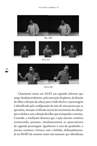 e s t u d o s s u rd o s 1 v




                                  B4 e B5




                               C4 e C5


66
f

                                  D4 e D5

         Claramente temos em A4/A5 um segundo referente que
     surge, fundamentalmente, pela marcação do gênero, da direção
     do olhar e direção da cabeça para o lado direito; o personagem
     é identificado pela configuração de mão de uma pessoa que se
     aproxima, situação verificada através do movimento da cabeça,
     que se desloca com a direção do olhar que acompanha o menino.
     Contudo, a sinalizante demarca que a ação anterior continua
     acontecendo, portanto, simultaneamente ao aparecimento
     do segundo personagem. Igualmente à cena do quadrinho, a
     menina continua a brincar com a bolinha, disfarçadamente.
     Já em B4/B5 há somente sinais não-manuais que identificam
 