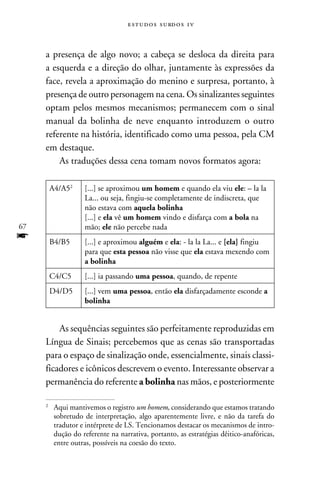 e s t u d o s s u rd o s 1 v



     a presença de algo novo; a cabeça se desloca da direita para
     a esquerda e a direção do olhar, juntamente às expressões da
     face, revela a aproximação do menino e surpresa, portanto, à
     presença de outro personagem na cena. Os sinalizantes seguintes
     optam pelos mesmos mecanismos; permanecem com o sinal
     manual da bolinha de neve enquanto introduzem o outro
     referente na história, identificado como uma pessoa, pela CM
     em destaque.
         As traduções dessa cena tomam novos formatos agora:

         A4/A52      [...] se aproximou um homem e quando ela viu ele: – la la
                     La... ou seja, fingiu-se completamente de indiscreta, que
                     não estava com aquela bolinha
                     [...] e ela vê um homem vindo e disfarça com a bola na
67                   mão; ele não percebe nada
f        B4/B5       [...] e aproximou alguém e ela: - la la La... e [ela] fingiu
                     para que esta pessoa não visse que ela estava mexendo com
                     a bolinha
         C4/C5       [...] ia passando uma pessoa, quando, de repente
         D4/D5       [...] vem uma pessoa, então ela disfarçadamente esconde a
                     bolinha


         As sequências seguintes são perfeitamente reproduzidas em
     Língua de Sinais; percebemos que as cenas são transportadas
     para o espaço de sinalização onde, essencialmente, sinais classi-
     ficadores e icônicos descrevem o evento. Interessante observar a
     permanência do referente a bolinha nas mãos, e posteriormente

     2
         	Aqui mantivemos o registro um homem, considerando que estamos tratando
          sobretudo de interpretação, algo aparentemente livre, e não da tarefa do
          tradutor e intérprete de LS. Tencionamos destacar os mecanismos de intro-
          dução do referente na narrativa, portanto, as estratégias dêitico-anafóricas,
          entre outras, possíveis na coesão do texto.
 