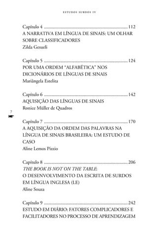 e s t u d o s s u rd o s 1 v



    Capítulo 4 . ..................................................................... 112
    A NARRATIVA EM LÍNGUA DE SINAIS: UM OLHAR
    SOBRE CLASSIFICADORES
    Zilda Gesueli

    Capítulo 5 . ..................................................................... 124
    POR UMA ORDEM “ALFABÉTICA” NOS
    DICIONÁRIOS DE LÍNGUAS DE SINAIS
    Mariângela Estelita

    Capítulo 6 . ..................................................................... 142
    Aquisição das Línguas de Sinais
    Ronice Müller de Quadros

f
    Capítulo 7 . ..................................................................... 170
    A aquisição da ordem das palavras na
    Língua de Sinais Brasileira: um estudo de
    caso
    Aline Lemos Pizzio

    Capítulo 8 . ..................................................................... 206
    The book is not on the table:
    o desenvolvimento da escrita de surdos
    em Língua Inglesa (LE)
    Aline Souza

    Capítulo 9 . ..................................................................... 242
    Estudo em diário: Fatores complicadores e
    facilitadores no processo de aprendizagem
 