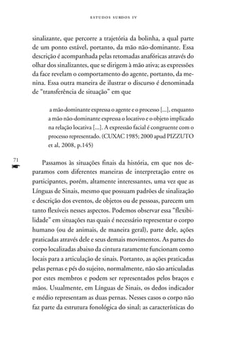 e s t u d o s s u rd o s 1 v



     sinalizante, que percorre a trajetória da bolinha, a qual parte
     de um ponto estável, portanto, da mão não-dominante. Essa
     descrição é acompanhada pelas retomadas anafóricas através do
     olhar dos sinalizantes, que se dirigem à mão ativa; as expressões
     da face revelam o comportamento do agente, portanto, da me-
     nina. Essa outra maneira de ilustrar o discurso é denominada
     de “transferência de situação” em que

           a mão dominante expressa o agente e o processo [...], enquanto
           a mão não-dominante expressa o locativo e o objeto implicado
           na relação locativa [...]. A expressão facial é congruente com o
           processo representado. (CUXAC 1985; 2000 apud PIZZUTO
           et al, 2008, p.145)

71
         Passamos às situações finais da história, em que nos de-
f    paramos com diferentes maneiras de interpretação entre os
     participantes, porém, altamente interessantes, uma vez que as
     Línguas de Sinais, mesmo que possuam padrões de sinalização
     e descrição dos eventos, de objetos ou de pessoas, parecem um
     tanto flexíveis nesses aspectos. Podemos observar essa “flexibi-
     lidade” em situações nas quais é necessário representar o corpo
     humano (ou de animais, de maneira geral), parte dele, ações
     praticadas através dele e seus demais movimentos. As partes do
     corpo localizadas abaixo da cintura raramente funcionam como
     locais para a articulação de sinais. Portanto, as ações praticadas
     pelas pernas e pés do sujeito, normalmente, não são articuladas
     por estes membros e podem ser representados pelos braços e
     mãos. Usualmente, em Línguas de Sinais, os dedos indicador
     e médio representam as duas pernas. Nesses casos o corpo não
     faz parte da estrutura fonológica do sinal; as características do
 