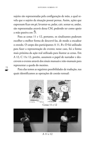 e s t u d o s s u rd o s 1 v



     sujeito são representadas pela configuração de mão, a qual re-
     vela que o sujeito da situação possui pernas. Assim, ações que
     expressam ficar em pé, levantar-se, pular, cair, sentar-se, andar,
     são representadas através dessa CM, podendo ter como apoio
     a mão passiva em .
         Para as cenas 11 e 12, portanto, os sinalizantes puderam
     escolher a melhor forma de descrevê-las, de modo a encadear
     o enredo. O corpo dos participantes A 11, B e D foi utilizado
     para fazer a representação do evento; nesse caso, foi a forma
     mais próxima da ação real utilizada para ilustrar as cenas. Em
     A 12, C 11e 12, porém, assumem o papel de narrador e des-
     crevem o evento através dos sinais manuais e não-manuais para
     representar a queda do menino.
72
f        Para elas temos as seguintes possibilidades de tradução, nas
     quais identificamos as operações de coesão textual:




                                  Cenas 11 e 12




                                  A 11 e 12
 