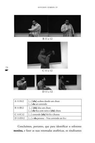 e s t u d o s s u rd o s 1 v




                                   B 11 e 12




73
f                                  C 11 e 12




                                   D 11 e 12


     A 11/A12     [...] [ela] acabou dando um chute
                  [...] ela sai correndo
     B 11/B12      [...] [ela] deu um chute
                  [...] ela fica com raiva e [ela] chuta
     C 11/C12     [...] correndo [ela] foi lá e chutou
     D 11/D12     [...] e ela pensou: - Vou correndo ate lá e


       Concluímos, portanto, que para identificar o referente
     menina, e fazer as suas retomadas anafóricas, os sinalizantes
 