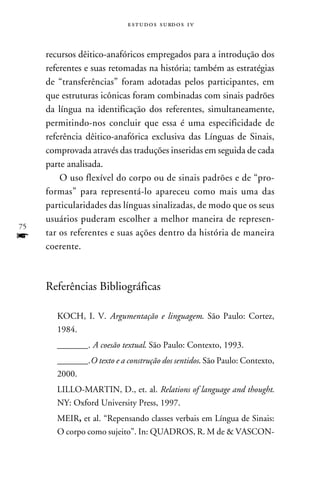 e s t u d o s s u rd o s 1 v



     recursos dêitico-anafóricos empregados para a introdução dos
     referentes e suas retomadas na história; também as estratégias
     de “transferências” foram adotadas pelos participantes, em
     que estruturas icônicas foram combinadas com sinais padrões
     da língua na identificação dos referentes, simultaneamente,
     permitindo-nos concluir que essa é uma especificidade de
     referência dêitico-anafórica exclusiva das Línguas de Sinais,
     comprovada através das traduções inseridas em seguida de cada
     parte analisada.
         O uso flexível do corpo ou de sinais padrões e de “pro-
     formas” para representá-lo apareceu como mais uma das
     particularidades das línguas sinalizadas, de modo que os seus
     usuários puderam escolher a melhor maneira de represen-
75
f    tar os referentes e suas ações dentro da história de maneira
     coerente.



     Referências Bibliográficas

        KOCH, I. V. Argumentação e linguagem. São Paulo: Cortez,
        1984.
        _______. A coesão textual. São Paulo: Contexto, 1993.
        _______.O texto e a construção dos sentidos. São Paulo: Contexto,
        2000.
        LILLO-MARTIN, D., et. al. Relations of language and thought.
        NY: Oxford University Press, 1997.
        MEIR, et al. “Repensando classes verbais em Língua de Sinais:
        O corpo como sujeito”. In: QUADROS, R. M de  VASCON-
 