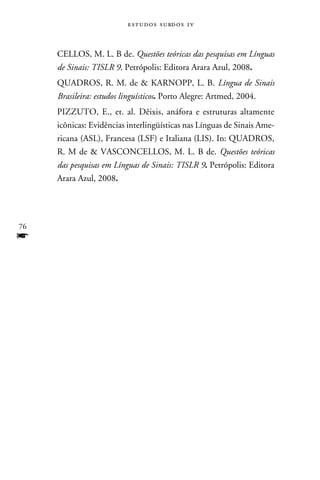 e s t u d o s s u rd o s 1 v



     CELLOS, M. L. B de. Questões teóricas das pesquisas em Línguas
     de Sinais: TISLR 9. Petrópolis: Editora Arara Azul, 2008.
     QUADROS, R. M. de  KARNOPP, L. B. Língua de Sinais
     Brasileira: estudos linguísticos. Porto Alegre: Artmed, 2004.
     PIZZUTO, E., et. al. Dêixis, anáfora e estruturas altamente
     icônicas: Evidências interlingüísticas nas Línguas de Sinais Ame-
     ricana (ASL), Francesa (LSF) e Italiana (LIS). In: QUADROS,
     R. M de  VASCONCELLOS, M. L. B de. Questões teóricas
     das pesquisas em Línguas de Sinais: TISLR 9. Petrópolis: Editora
     Arara Azul, 2008.




76
f
 