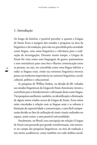 e s t u d o s s u rd o s 1 v




     1. Introdução

     Ao longo da história, é possível perceber o quanto a Língua
     de Sinais ficou à margem dos estudos e pesquisas na área da
     linguística e da tradução, pois não era percebida pela sociedade
     como língua, com status linguístico e relevância para a reali-
     zação de investigações. Durante muito tempo, a Língua de
     Sinais foi vista como uma linguagem de gestos, pantomimas
     e sem consistência para uma boa e fluente comunicação entre
78   as pessoas, ou seja, era concebida como uma língua inferior a
f    todas as línguas orais, então sua estrutura linguística merecia
     pouca ou nenhuma importância no contexto linguístico, social,
     cultural, político e educacional.
         As pesquisas de Willian Stokoe, na década de 60, voltadas
     aos estudos linguísticos da Língua de Sinais Americana vieram a
     contribuir para o fortalecimento e afirmação desta como língua.
     Tais pesquisas auxiliaram, também, na identificação e eliminação
     de alguns mitos criados acerca da Língua de Sinais. Esses mitos
     estão vinculados à relação com as línguas orais e se referem à
     limitação de expressividade e comunicação, a uma fácil compre-
     ensão devido ao fato da utilização de sinais visuais realizados no
     espaço, assim como, a uma possível universalidade.
         Atualmente, no Brasil, esta concepção em relação à Língua
     de Sinais está passando por grande transformação, não somen-
     te no campo das pesquisas linguísticas, na área da tradução e
     nos meios acadêmicos, como também em todo âmbito social,
 