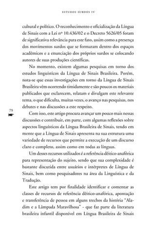 e s t u d o s s u rd o s 1 v



     cultural e político. O reconhecimento e oficialização da Língua
     de Sinais com a Lei nº 10.436/02 e o Decreto 5626/05 foram
     de significativa relevância para este fato, assim como a presença
     dos movimentos surdos que se formaram dentro dos espaços
     acadêmicos e a enunciação dos próprios surdos se colocando
     autores de suas produções científicas.
         No momento, existem algumas pesquisas em torno dos
     estudos linguísticos da Língua de Sinais Brasileira. Porém,
     nota-se que essas investigações em torno da Língua de Sinais
     Brasileira vêm ocorrendo timidamente e são poucos os materiais
     publicados que esclarecem, relatam e divulgam este relevante
     tema, o que dificulta, muitas vezes, o avanço nas pesquisas, nos
     debates e nas discussões a este respeito.
79
f        Com isso, este artigo procura avançar um pouco mais nessas
     discussões e contribuir, em parte, com algumas reflexões sobre
     aspectos linguísticos da Língua Brasileira de Sinais, tendo em
     mente que a Língua de Sinais apresenta na sua estrutura uma
     variedade de recursos que permite a execução de um discurso
     claro e completo, assim como em todas as línguas.
         Um desses recursos utilizados é a referência dêitico-anafórica
     para representação do sujeito, sendo que sua complexidade é
     bastante discutida entre usuários e intérpretes de Língua de
     Sinais, bem como pesquisadores na área da Linguística e da
     Tradução.
         Este artigo tem por finalidade identificar e comentar as
     classes de recursos de referência dêitico-anafórica, apontação
     e transferência de pessoa em alguns trechos da história “Ala-
     dim e a Lâmpada Maravilhosa” - que faz parte da literatura
     brasileira infantil disponível em Língua Brasileira de Sinais
 