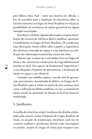 e s t u d o s s u rd o s 1 v



     pela Editora Arara Azul - como um exercício de reflexão, a
     fim de contribuir para a ampliação da consciência sobre os
     recursos existentes na Língua de Sinais Brasileira em relação às
     possibilidades de ocorrências do sujeito gramatical em alguns
     exemplos encontrados.
         Este oferece, também, algumas observações a respeito da uti-
     lização dos recursos de referência dêitico-anafórica, apontação
     e transferências na Língua de Sinais Brasileira. De acordo com
     essas observações iremos refletir sobre o papel e a importância
     das referências marcadas no espaço e a sua relevância na codi-
     ficação das informações transmitidas através das mãos.
         Sabemos que as mãos são o articulador ativo na Língua de
     Sinais e elas concentram a maior parte da carga informacional
80   contida no sinal. Um aspecto de fundamental importância é
f    o uso adequado e frequente do apontamento, a localização do
     sujeito no espaço e sua referência.
         Contudo, este trabalho explora o uso do sinal de apontar,
     mais precisamente, denominado de dêitico, na Língua de Si-
     nais Brasileira, para se referir ao sujeito de uma sentença, bem
     como a utilização do dêitico-anafórico, ou seja, a retomada do
     sujeito através da apontação em direção ao local previamente
     estabelecido.

     2. Justificativa

     A escolha do tema deste artigo é resultante dos desafios enfren-
     tados pelas autoras, ambas intérpretes de Língua Brasileira de
     Sinais, na atuação da interpretação simultânea sinal-voz em
     contexto acadêmico, geralmente formal, onde interrupções
     ao emissor, usuário de Língua de Sinais para recuperar uma
 
