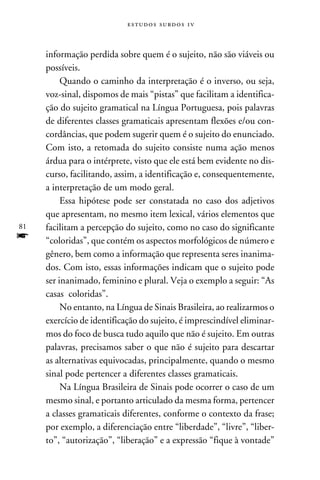e s t u d o s s u rd o s 1 v



     informação perdida sobre quem é o sujeito, não são viáveis ou
     possíveis.
          Quando o caminho da interpretação é o inverso, ou seja,
     voz-sinal, dispomos de mais “pistas” que facilitam a identifica-
     ção do sujeito gramatical na Língua Portuguesa, pois palavras
     de diferentes classes gramaticais apresentam flexões e/ou con-
     cordâncias, que podem sugerir quem é o sujeito do enunciado.
     Com isto, a retomada do sujeito consiste numa ação menos
     árdua para o intérprete, visto que ele está bem evidente no dis-
     curso, facilitando, assim, a identificação e, consequentemente,
     a interpretação de um modo geral.
          Essa hipótese pode ser constatada no caso dos adjetivos
     que apresentam, no mesmo item lexical, vários elementos que
81   facilitam a percepção do sujeito, como no caso do significante
f    “coloridas”, que contém os aspectos morfológicos de número e
     gênero, bem como a informação que representa seres inanima-
     dos. Com isto, essas informações indicam que o sujeito pode
     ser inanimado, feminino e plural. Veja o exemplo a seguir: “As
     casas coloridas”.
          No entanto, na Língua de Sinais Brasileira, ao realizarmos o
     exercício de identificação do sujeito, é imprescindível eliminar-
     mos do foco de busca tudo aquilo que não é sujeito. Em outras
     palavras, precisamos saber o que não é sujeito para descartar
     as alternativas equivocadas, principalmente, quando o mesmo
     sinal pode pertencer a diferentes classes gramaticais.
          Na Língua Brasileira de Sinais pode ocorrer o caso de um
     mesmo sinal, e portanto articulado da mesma forma, pertencer
     a classes gramaticais diferentes, conforme o contexto da frase;
     por exemplo, a diferenciação entre “liberdade”, “livre”, “liber-
     to”, “autorização”, “liberação” e a expressão “fique à vontade”
 