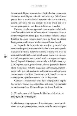 e s t u d o s s u rd o s 1 v



     é extra-morfológico, isto é, está na relação do sinal com outros
     elementos morfológicos e sintáticos da sentença. O intérprete
     precisa fazer a escolha lexical aproximando-se do contexto,
     porém a diferença não está explícita no sinal em si, por ser o
     mesmo para qualquer um dos sentidos acima referidos.
         Portanto, percebemos, a partir da nossa atuação profissional e
     das reflexões inerentes aos enfrentamentos das questões relativas
     à interpretação simultânea, que a polissemia do léxico na Língua
     Brasileira de Sinais é muito maior que a do léxico da Língua
     Portuguesa quando ocorre no discurso acadêmico formal.
         A Língua de Sinais permite que o sujeito gramatical seja
     mencionado apenas uma vez no início do discurso e recuperado
     a qualquer momento durante a narrativa somente com o uso da
82   apontação (anafórico); o mesmo vale para o sujeito. No entanto,
f    se o intérprete perdeu na recepção (visual) a mensagem na língua-
     fonte (Língua de Sinais) que marcava o local definido no espaço
     (LOCi) para o sujeito, possivelmente, ele terá que se valer de uma
     ótima memória de trabalho e aguardar a informação, memori-
     zando tudo que está sendo dito na língua-fonte, até que possa
     descobrir quem é o sujeito. E, somente a partir de então, recuperar
     a mensagem e reproduzir o enunciado na língua-alvo.
         Contudo, a relevância do tema desse artigo justifica-se pelo
     fato de haver poucas pesquisas sobre a análise da representação
     do sujeito através da dêixis na Língua de Sinais Brasileira.

     3. O intérprete de Língua de Sinais: vivências de
     tradução/interpretação

     As reflexões que nos propomos a desenvolver neste momento não
     são recentes, são preocupações, anseios e conflitos que emergem
 
