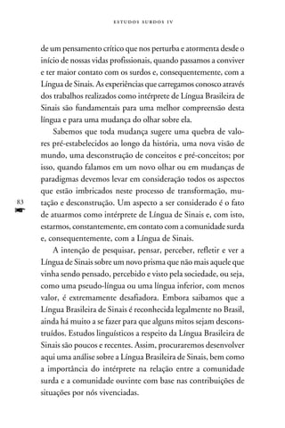 e s t u d o s s u rd o s 1 v



     de um pensamento crítico que nos perturba e atormenta desde o
     início de nossas vidas profissionais, quando passamos a conviver
     e ter maior contato com os surdos e, consequentemente, com a
     Língua de Sinais. As experiências que carregamos conosco através
     dos trabalhos realizados como intérprete de Língua Brasileira de
     Sinais são fundamentais para uma melhor compreensão desta
     língua e para uma mudança do olhar sobre ela.
         Sabemos que toda mudança sugere uma quebra de valo-
     res pré-estabelecidos ao longo da história, uma nova visão de
     mundo, uma desconstrução de conceitos e pré-conceitos; por
     isso, quando falamos em um novo olhar ou em mudanças de
     paradigmas devemos levar em consideração todos os aspectos
     que estão imbricados neste processo de transformação, mu-
83   tação e desconstrução. Um aspecto a ser considerado é o fato
f    de atuarmos como intérprete de Língua de Sinais e, com isto,
     estarmos, constantemente, em contato com a comunidade surda
     e, consequentemente, com a Língua de Sinais.
         A intenção de pesquisar, pensar, perceber, refletir e ver a
     Língua de Sinais sobre um novo prisma que não mais aquele que
     vinha sendo pensado, percebido e visto pela sociedade, ou seja,
     como uma pseudo-língua ou uma língua inferior, com menos
     valor, é extremamente desafiadora. Embora saibamos que a
     Língua Brasileira de Sinais é reconhecida legalmente no Brasil,
     ainda há muito a se fazer para que alguns mitos sejam descons-
     truídos. Estudos linguísticos a respeito da Língua Brasileira de
     Sinais são poucos e recentes. Assim, procuraremos desenvolver
     aqui uma análise sobre a Língua Brasileira de Sinais, bem como
     a importância do intérprete na relação entre a comunidade
     surda e a comunidade ouvinte com base nas contribuições de
     situações por nós vivenciadas.
 