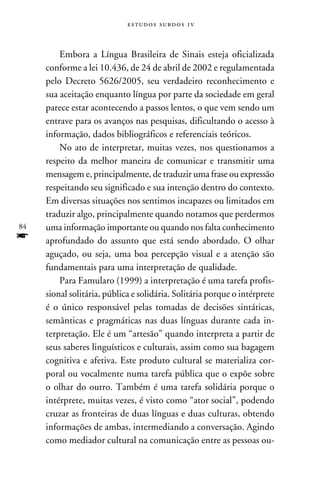 e s t u d o s s u rd o s 1 v



         Embora a Língua Brasileira de Sinais esteja oficializada
     conforme a lei 10.436, de 24 de abril de 2002 e regulamentada
     pelo Decreto 5626/2005, seu verdadeiro reconhecimento e
     sua aceitação enquanto língua por parte da sociedade em geral
     parece estar acontecendo a passos lentos, o que vem sendo um
     entrave para os avanços nas pesquisas, dificultando o acesso à
     informação, dados bibliográficos e referenciais teóricos.
         No ato de interpretar, muitas vezes, nos questionamos a
     respeito da melhor maneira de comunicar e transmitir uma
     mensagem e, principalmente, de traduzir uma frase ou expressão
     respeitando seu significado e sua intenção dentro do contexto.
     Em diversas situações nos sentimos incapazes ou limitados em
     traduzir algo, principalmente quando notamos que perdermos
84   uma informação importante ou quando nos falta conhecimento
f    aprofundado do assunto que está sendo abordado. O olhar
     aguçado, ou seja, uma boa percepção visual e a atenção são
     fundamentais para uma interpretação de qualidade.
         Para Famularo (1999) a interpretação é uma tarefa profis-
     sional solitária, pública e solidária. Solitária porque o intérprete
     é o único responsável pelas tomadas de decisões sintáticas,
     semânticas e pragmáticas nas duas línguas durante cada in-
     terpretação. Ele é um “artesão” quando interpreta a partir de
     seus saberes linguísticos e culturais, assim como sua bagagem
     cognitiva e afetiva. Este produto cultural se materializa cor-
     poral ou vocalmente numa tarefa pública que o expõe sobre
     o olhar do outro. Também é uma tarefa solidária porque o
     intérprete, muitas vezes, é visto como “ator social”, podendo
     cruzar as fronteiras de duas línguas e duas culturas, obtendo
     informações de ambas, intermediando a conversação. Agindo
     como mediador cultural na comunicação entre as pessoas ou-
 