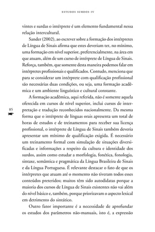 e s t u d o s s u rd o s 1 v



     vintes e surdas o intérprete é um elemento fundamental nessa
     relação intercultural.
         Sander (2002), ao escrever sobre a formação dos intérpretes
     de Língua de Sinais afirma que estes deveriam ter, no mínimo,
     uma formação em nível superior, preferencialmente, na área em
     que atuam, além de um curso de intérprete de Língua de Sinais.
     Reforça, também, que somente desta maneira podemos falar em
     intérpretes profissionais e qualificados. Contudo, menciona que
     para se considerar um intérprete com qualificação profissional
     são necessárias duas condições, ou seja, uma formação acadê-
     mica e um ambiente linguístico e cultural constante.
         A formação acadêmica, aqui referida, não é somente aquela
     oferecida em cursos de nível superior, inclui cursos de inter-
85   pretação e tradução reconhecidos nacionalmente. Da mesma
f    forma que o intérprete de línguas orais apresenta um total de
     horas de estudos e de treinamentos para receber sua licença
     profissional, o intérprete de Língua de Sinais também deveria
     apresentar um mínimo de qualificação exigida. É necessário
     um treinamento formal com simulação de situações diversi-
     ficadas e informações a respeito da cultura e identidade dos
     surdos, assim como estudar a morfologia, fonética, fonologia,
     sintaxe, semântica e pragmática da Língua Brasileira de Sinais
     e da Língua Portuguesa. É relevante destacar o fato de que os
     intérpretes que atuam até o momento não tiveram todos esses
     conteúdos preteridos; muitos têm sido autodidatas porque a
     maioria dos cursos de Língua de Sinais existentes não vai além
     do nível básico e, também, porque priorizavam o aspecto lexical
     em detrimento do sintático.
         Outro fator importante é a necessidade de aprofundar
     os estudos dos parâmetros não-manuais, isto é, a expressão
 