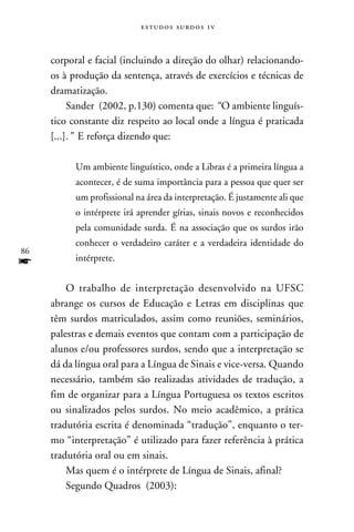 e s t u d o s s u rd o s 1 v



     corporal e facial (incluindo a direção do olhar) relacionando-
     os à produção da sentença, através de exercícios e técnicas de
     dramatização.
          Sander (2002, p.130) comenta que: “ O ambiente linguís-
     tico constante diz respeito ao local onde a língua é praticada
     [...].” E reforça dizendo que:
          	
           Um ambiente linguístico, onde a Libras é a primeira língua a
           acontecer, é de suma importância para a pessoa que quer ser
           um profissional na área da interpretação. É justamente ali que
           o intérprete irá aprender gírias, sinais novos e reconhecidos
           pela comunidade surda. É na associação que os surdos irão
           conhecer o verdadeiro caráter e a verdadeira identidade do
86
f          intérprete.


         O trabalho de interpretação desenvolvido na UFSC
     abrange os cursos de Educação e Letras em disciplinas que
     têm surdos matriculados, assim como reuniões, seminários,
     palestras e demais eventos que contam com a participação de
     alunos e/ou professores surdos, sendo que a interpretação se
     dá da língua oral para a Língua de Sinais e vice-versa. Quando
     necessário, também são realizadas atividades de tradução, a
     fim de organizar para a Língua Portuguesa os textos escritos
     ou sinalizados pelos surdos. No meio acadêmico, a prática
     tradutória escrita é denominada “tradução”, enquanto o ter-
     mo “interpretação” é utilizado para fazer referência à prática
     tradutória oral ou em sinais.
         Mas quem é o intérprete de Língua de Sinais, afinal?
         Segundo Quadros (2003):
 