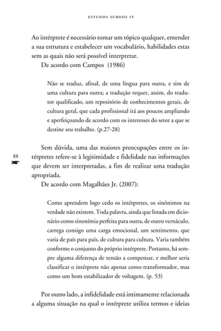 e s t u d o s s u rd o s 1 v



     Ao intérprete é necessário tomar um tópico qualquer, entender
     a sua estrutura e estabelecer um vocabulário, habilidades estas
     sem as quais não será possível interpretar.
         De acordo com Campos (1986)

           Não se traduz, afinal, de uma língua para outra, e sim de
           uma cultura para outra; a tradução requer, assim, do tradu-
           tor qualificado, um repositório de conhecimentos gerais, de
           cultura geral, que cada profissional irá aos poucos ampliando
           e aperfeiçoando de acordo com os interesses do setor a que se
           destine seu trabalho. (p.27-28)


         Sem dúvida, uma das maiores preocupações entre os in-
88   térpretes refere-se à legitimidade e fidelidade nas informações
f    que devem ser interpretadas, a fim de realizar uma tradução
     apropriada.
         De acordo com Magalhães Jr. (2007):

           Como aprendem logo cedo os intérpretes, os sinônimos na
           verdade não existem. Toda palavra, ainda que listada em dicio-
           nário como sinonímia perfeita para outra, de outro vernáculo,
           carrega consigo uma carga emocional, um sentimento, que
           varia de país para país, de cultura para cultura. Varia também
           conforme o conjunto do próprio intérprete. Portanto, há sem-
           pre alguma diferença de tensão a compensar, e melhor seria
           classificar o intérprete não apenas como transformador, mas
           como um bom estabilizador de voltagem. (p. 53)


         Por outro lado, a infidelidade está intimamente relacionada
     a alguma situação na qual o intérprete utiliza termos e ideias
 