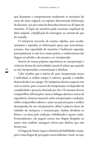e s t u d o s s u rd o s 1 v



     que deturpam e comprometem totalmente as intenções do
     autor do texto original, ou suprime determinada informação
     do discurso, seja por razão de desconhecimento ou de lapso de
     memória. O lapso de memória pode ocasionar ampliação da
     ideia original, simplificação da mensagem ou omissão do que
     foi narrado.
         O intérprete necessita de reações rápidas, pois recebe,
     armazena e reproduz as informações quase que concomitan-
     temente. Sua capacidade de memória é facilmente esgotada,
     principalmente se não tiver muita prática e conhecimento das
     línguas envolvidas e do assunto a ser interpretado.
         Através de nossas próprias experiências na interpretação e
     vivências dentro da universidade é possível relatar que quando
89   se está interpretando a concentração é absoluta.
f        Cabe ressaltar que o mérito de uma interpretação nunca
     é individual, o crédito sempre é coletivo, quando o trabalho
     desenvolvido é em equipe. Os intérpretes devem cooperar uns
     com os outros, pois o sucesso da interpretação vai depender da
     cumplicidade e parceria efetivada por eles. Os mesmos devem
     compartilhar informações, manter diálogos abertos e trocas de
     experiência, fornecer materiais sobre interpretação e tradução,
     enfim compartilhar saberes e atuar em parceria para o melhor
     desempenho do ato interpretativo; afinal a palavra-chave do
     trabalho do intérprete é comunicação. Ambos dividirão os
     bônus e os ônus pela tradução, trabalhando a quatro mãos.
     Eventualmente, um pegará carona nos elogios dirigidos ao
     outro, mas também amargará críticas por deslizes que não
     foram seus.
         A Língua de Sinais requer o domínio de habilidades visuais,
     pois é uma língua de percepção essencialmente visual, ou seja,
 
