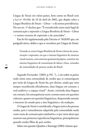 e s t u d o s s u rd o s 1 v



     Língua de Sinais em vários países, bem como no Brasil com
     a Lei nº 10.436, de 24 de abril de 2002, que dispõe sobre a
     Língua Brasileira de Sinais – Libras – e dá outras providências.
     No seu art. 1º declara que: “É reconhecida como meio legal de
     comunicação e expressão a Língua Brasileira de Sinais – Libras
     – e outros recursos de expressão a ela associados”.
         Esta lei foi regulamentada pelo Decreto nº 5626/05 que, em
     parágrafo único, define o que se reconhece por Língua de Sinais:

           Entende-se como Língua Brasileira de Sinais a forma de comu-
           nicação e expressão, em que o sistema linguístico de natureza
           visual-motora, com estrutura gramatical própria, constitui um
           sistema linguístico de transmissão de ideias e fatos, oriundos
91
f          de comunidades de pessoas surdas do Brasil.


         Segundo Fernandes (2003, p.39), “[...] em todos os países
     onde exista uma comunidade de surdos que se comuniquem
     por meio da Língua de Sinais há, por direito, ainda que nem
     sempre reconhecida oficialmente, duas línguas em contato: a
     oral-auditiva e a espaço-visual”. Assim, existindo duas línguas
     em contato, há consequências neste contato tanto em questões
     culturais, quanto em questões linguísticas, despertando atenção
     e interesse de estudo para a área linguística e da tradução.
         A Língua de Sinais é considerada a língua nativa das pessoas
     surdas, pois é naturalmente adquirida pela comunidade surda
     como meio de comunicação satisfatório e é por meio desta que
     ocorrem suas primeiras experiências linguísticas, principalmente
     quando surdas filhas de pais surdos.
         Sobre esta questão Quadros e Karnopp (2004) relatam que:
 