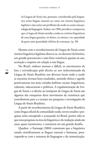 e s t u d o s s u rd o s 1 v



           As Línguas de Sinais são, portanto, consideradas pela linguís-
           tica como línguas naturais ou como um sistema linguístico
           legítimo e não como um problema do surdo ou como uma pa-
           tologia da linguagem. Stokoe, em 1960, percebeu e comprovou
           que a Língua de Sinais atendia a todos os critérios linguísticos
           de uma língua genuína, no léxico, na sintaxe e na capacidade
           de gerar uma quantidade infinita de sentenças. (p. 30)


          Mesmo com o reconhecimento da Língua de Sinais como
     sistema linguístico legítimo observa-se, no decorrer da história,
     um grande preconceito e uma forte resistência quanto ao uso,
     aceitação e respeito em relação a esta língua.
          No Brasil, embora moroso e difícil, os movimentos de
92   luta e reivindicação pelo direito ao uso indiscriminado da
f    Língua de Sinais Brasileira nos diversos locais onde o surdo
     se encontra tiveram bons resultados, surtindo efeitos e agindo
     positivamente nos mais variados âmbitos: sociais, linguísticos,
     culturais, educacionais e políticos. A regulamentação da Lín-
     gua de Sinais e o direito ao intérprete de Língua de Sinais são
     algumas das conquistas desse movimento de resistência que
     contribuíram para a o avanço nas pesquisas e investigações da
     Língua de Sinais Brasileira.
          A partir do reconhecimento da Língua de Sinais Brasileira
     como língua oficial da comunidade surda, novos estudos e pes-
     quisas estão emergindo e avançando no Brasil, porém sabe-se
     que estas pesquisas na área da linguística e da tradução ainda são
     raras, quase inexistentes, e consistem em um grande desafio.
          Quadros e Karnopp (2004) comentam que a linguística
     estuda cientificamente as línguas naturais e humanas, preo-
     cupando-se com a natureza da linguagem e da comunicação.
 