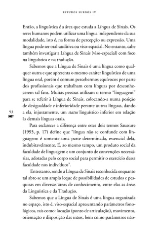e s t u d o s s u rd o s 1 v



     Então, a linguística é a área que estuda a Língua de Sinais. Os
     seres humanos podem utilizar uma língua independente da sua
     modalidade, isto é, na forma de percepção ou expressão. Uma
     língua pode ser oral-auditiva ou viso-espacial. No entanto, cabe
     também investigar a Língua de Sinais (viso-espacial) com foco
     na linguística e na tradução.
          Sabemos que a Língua de Sinais é uma língua como qual-
     quer outra e que apresenta o mesmo caráter linguístico de uma
     língua oral, porém é comum percebermos equívocos por parte
     dos profissionais que trabalham com línguas por desconhe-
     cerem tal fato. Muitas pessoas utilizam o termo “linguagem”
     para se referir à Língua de Sinais, colocando-a numa posição
     de desigualdade e inferioridade perante outras línguas, dando
93   a ela, injustamente, um status linguístico inferior em relação
f    às demais línguas orais.
          Para esclarecer a diferença entre estes dois termos Saussure
     (1995, p. 17) define que “língua não se confunde com lin-
     guagem: é somente uma parte determinada, essencial dela,
     indubitavelmente. É, ao mesmo tempo, um produto social da
     faculdade de linguagem e um conjunto de convenções necessá-
     rias, adotadas pelo corpo social para permitir o exercício dessa
     faculdade nos indivíduos”.
          Entretanto, sendo a Língua de Sinais reconhecida enquanto
     tal abre-se um amplo leque de possibilidades de estudos e pes-
     quisas em diversas áreas de conhecimento, entre elas as áreas
     da Linguística e da Tradução.
          Sabemos que a Língua de Sinais é uma língua organizada
     no espaço, isto é, viso-espacial apresentando parâmetros fono-
     lógicos, tais como: locação (ponto de articulação), movimento,
     orientação e disposição das mãos, bem como parâmetros não-
 