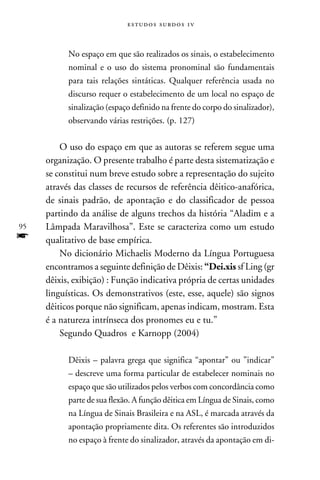 e s t u d o s s u rd o s 1 v



           No espaço em que são realizados os sinais, o estabelecimento
           nominal e o uso do sistema pronominal são fundamentais
           para tais relações sintáticas. Qualquer referência usada no
           discurso requer o estabelecimento de um local no espaço de
           sinalização (espaço definido na frente do corpo do sinalizador),
           observando várias restrições. (p. 127)


         O uso do espaço em que as autoras se referem segue uma
     organização. O presente trabalho é parte desta sistematização e
     se constitui num breve estudo sobre a representação do sujeito
     através das classes de recursos de referência dêitico-anafórica,
     de sinais padrão, de apontação e do classificador de pessoa
     partindo da análise de alguns trechos da história “Aladim e a
95   Lâmpada Maravilhosa”. Este se caracteriza como um estudo
f    qualitativo de base empírica.
         No dicionário Michaelis Moderno da Língua Portuguesa
     encontramos a seguinte definição de Dêixis: “Dei.xis sf Ling (gr
     dêixis, exibição) : Função indicativa própria de certas unidades
     linguísticas. Os demonstrativos (este, esse, aquele) são signos
     dêiticos porque não significam, apenas indicam, mostram. Esta
     é a natureza intrínseca dos pronomes eu e tu.”
         Segundo Quadros e Karnopp (2004)

           Dêixis – palavra grega que significa “apontar” ou ”indicar”
           – descreve uma forma particular de estabelecer nominais no
           espaço que são utilizados pelos verbos com concordância como
           parte de sua flexão. A função dêitica em Língua de Sinais, como
           na Língua de Sinais Brasileira e na ASL, é marcada através da
           apontação propriamente dita. Os referentes são introduzidos
           no espaço à frente do sinalizador, através da apontação em di-
 