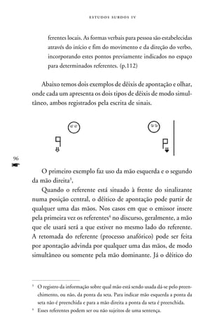 e s t u d o s s u rd o s 1 v



            ferentes locais. As formas verbais para pessoa são estabelecidas
            através do início e fim do movimento e da direção do verbo,
            incorporando estes pontos previamente indicados no espaço
            para determinados referentes. (p.112)


        Abaixo temos dois exemplos de dêixis de apontação e olhar,
     onde cada um apresenta os dois tipos de dêixis de modo simul-
     tâneo, ambos registrados pela escrita de sinais.




96
f        O primeiro exemplo faz uso da mão esquerda e o segundo
     da mão direita,
         Quando o referente está situado à frente do sinalizante
     numa posição central, o dêitico de apontação pode partir de
     qualquer uma das mãos. Nos casos em que o emissor insere
     pela primeira vez os referentes no discurso, geralmente, a mão
     que ele usará será a que estiver no mesmo lado do referente.
     A retomada do referente (processo anafórico) pode ser feita
     por apontação advinda por qualquer uma das mãos, de modo
     simultâneo ou somente pela mão dominante. Já o dêitico do



     
      	O registro da informação sobre qual mão está sendo usada dá-se pelo preen-
        chimento, ou não, da ponta da seta. Para indicar mão esquerda a ponta da
        seta não é preenchida e para a mão direita a ponta da seta é preenchida.
     
      	 Esses referentes podem ser ou não sujeitos de uma sentença.
 
