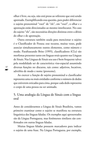 e s t u d o s s u rd o s 1 v



     olhar é livre, ou seja, não está preso ao referente que está sendo
     apontado. Exemplificando essa questão, para poder diferenciar
     o sujeito pronominal “você” de “ele”, em “você”, o olhar e a
     apontação estão direcionados ao mesmo interlocutor. No caso
     do sujeito “ele”, são necessárias direções distintas entre a dêixis
     do olhar e de apontação.
         Outra estrutura também usada para mencionar o sujeito
     é o Classificador de Pessoa; esse recurso, muitas vezes, pode
     associar simultaneamente outros elementos, como número e
     modo. Parafraseando Brito (1995), classificadores (CLs) são
     morfemas presentes tanto em línguas orais quanto nas Línguas
     de Sinais. Nas Línguas de Sinais seu uso é bem frequente talvez
     pela modalidade ser de característica viso-espacial assumindo
97   diversas funções no discurso, tais como: adjetivos, locativos,
f    advérbio de modo e nome (pronome).
         Ao exercer a função de sujeito pronominal o classificador
     representa uma ou mais entidades conforme o número de dedos
     que estiverem esticados para cima, porque cada dedo representa
     o corpo de uma pessoa ou ser animado.

     5. Uma analogia da Língua de Sinais com a língua
     oral

     Antes de considerarmos a Língua de Sinais Brasileira, vamos
     primeiro examinar como o sujeito se manifesta na estrutura
     linguística das línguas faladas. Os exemplos aqui apresentados
     são da Língua Portuguesa, mas fenômenos similares são con-
     firmados em outras línguas faladas.
         Muitas línguas faladas possuem marcadores para indicar
     o sujeito de uma frase. Na Língua Portuguesa, por exemplo,
 