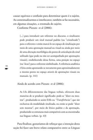 e s t u d o s s u rd o s 1 v



     causar equívoco e confusão para determinar quem é o sujeito.
     Ao contextualizarmos o interlocutor, também se faz necessário,
     em algumas situações, a retomada do sujeito.
        Conforme Pizzuto et al (2006):

           [...] para introduzir um referente no discurso, o sinalizante
           pode produzir um sinal manual padrão (ou ”cristalizado”)
           para o referente e então marcá-lo no espaço de sinalização por
           meio de uma apontação manual ou visual ou ainda por meio
           de uma alteração morfológica do ponto de articulação do sinal
           utilizado (que pode ou não ser acompanhada por apontações
           visuais), estabelecendo dessa forma, uma posição no espaço
           (ou ‘locus’) para o referente simbolizado. A referência anafórica
99
f          é feita então apontando-se novamente para aproximadamente
           o mesmo ponto no espaço através de apontações visuais ou
           manuais. (p. 141)


        Ainda de acordo com Pizzuto et al (2006):

           As LSs diferentemente das línguas verbais, oferecem duas
           maneiras de se produzir significado: pode-se “dizer ou mos-
           trar”, produzindo-se assim EAIs ou “Transferências”, que são
           exclusivas da modalidade sinalizada, ou então se pode “dizer
           sem mostrar”, por meio do léxico padrão e da apontação,
           produzindo-se estruturas mais compatíveis com as encontradas
           nas línguas verbais. (p. 43)


         Para finalizar, gostaríamos de reforçar que a intenção desta
     seção foi fazer um breve relato comparativo entre as Línguas
 