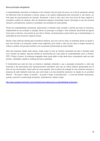 15
Novos princípios obrigatórios
A sustentabilidade corporativa se fortaleceu e tem crescido muito ao longo dos anos e ao invés de apresentar apenas
um diferencial entre as empresas e marcas, passou a ser quesito indispensável pelo consumidor e, até mesmo, um
forte apelo de posicionamento de mercado. Atualmente o tema é visto como uma nova forma de fazer negócios e
conquistar o público de interesse, além de representar respeito à diversidade cultural, otimização no uso dos recursos
naturais e, principalmente, preservar a sociedade e as condições do nosso planeta.
Pensar em sustentabilidade empresarial, preservando e investindo nesta condição, é admitir que todos os indivíduos,
independente de sua condição ou atuação, devem se preocupar e proteger o meio ambiente, devolvendo de alguma
forma para a natureza, uma parcela do que dela é retirado, recompensando-a pelos danos que a industrialização e a
exploração de seus recursos é capaz de causar.
Devido a esta cobrança imposta pela consciência moderna, que vive a era do verde, as empresas devem se ajustar a
este novo formato e se enquadrar nestas novas exigências, para manter o valor de sua marca e imagem perante as
mídias e o público, tal qual para contribuir com sua parcela à preservação do nosso habitat.
Além das empresas citadas neste estudo, muitas outras no país se mostram entusiastas da ideia e inseridas neste
novo conceito de trabalho, algumas também já reconhecidas por suas ações de sustentabilidade como a Unilever,
CPFL, Philips e Suzano. As empresas engajadas nesta causa estão no topo deste tema, conquistando cada vez mais
prêmios, visibilidade, respeito e confiança de toda a sociedade.
É fundamental que cada dia mais se entenda a realidade ambiental e, que a população acompanhe e cobre das
empresas e dos governantes este reposicionamento sustentável, para que as críticas práticas apresentadas por Al
Gore em seu documentário, façam parte do nosso passado. Que os planos de proteção do meio ambiente marquem a
presença de cada habitante nesta luta, pois como disse o ex-vice presidente americano na citação de um provérbio
africano - “Se quiser ir rápido, vá sozinho - se quiser ir longe, vá acompanhado” – e como ele também acrescentou,
quando o assunto é a preservação do planeta, “precisaremos ir rápido e longe”.
http://www.ecodesenvolvimento.org.br/noticias/al-gore-alerta-para-a-sustentabilidade-ambiental-e
 