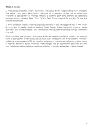16
Método de pesquisa
As mídias sociais representam uma área movimentada para qualquer debate, principalmente no mundo empresarial.
Para analisar o buzz gerado pelo consumidor, realizamos um monitoramento de cinco dias nas mídias sociais
envolvendo as palavras-chave de referência. Utilizando a plataforma postX como ferramenta de rastreamento,
conseguimos uma cobertura do Twitter, Orkut, YouTube, Blogs, Fóruns e Sites de Reclamação – Reclame Aqui,
Reclamão e Reclamando.
As mídias online foram utilizadas para mensurar a representatividade do tema estudado perante mais de 4000 veículos
de comunicação monitorados, através da plataforma Clipping Express. A plataforma permitiu embasar o conteúdo
apresentado como cenário atual sobre o tema e mensurar seu reflexo quantitativo nas mídias online por palavra-chave
e por região.
Os dados colhidos para este estudo de apresentação são principalmente quantitativos, revelando em números o
quanto as palavras-chave tiveram repercussão nas mídias sociais e mídias online. Os dados qualitativos permitiram a
avaliação de uma amostragem de 10% das interações, apresentando a tonalidade das citações como positivas, neutras
ou negativas conforme o aspecto relacionado a cada interação, visto que as plataformas possibilitam sob vários
aspectos e diversos gráficos avaliações quantitativas, qualitativas e categorizadas sobre toda a captura abrangida.
 