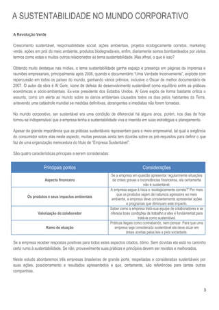 3
A Revolução Verde
Crescimento sustentável, responsabilidade social, ações ambientais, projetos ecologicamente corretos, marketing
verde, ações em prol do meio ambiente, produtos biodegradáveis, enfim, diariamente somos bombardeados por vários
termos como estes e muitos outros relacionados ao tema sustentabilidade. Mas afinal, o que é isso?
Obtendo muito destaque nas mídias, o tema sustentabilidade ganha espaço e presença em páginas da imprensa e
reuniões empresariais, principalmente após 2006, quando o documentário “Uma Verdade Inconveniente”, explode com
repercussão em todos os países do mundo, ganhando vários prêmios, inclusive o Oscar de melhor documentário de
2007. O autor da obra é Al Gore, ícone de defesa do desenvolvimento sustentável como equilíbrio entre as práticas
econômicas e sócio-ambientais. Ex-vice presidente dos Estados Unidos, Al Gore expôs de forma bastante crítica o
assunto, como um alerta ao mundo sobre os danos ambientais causados todos os dias pelos habitantes da Terra,
antevendo uma catástrofe mundial se medidas definitivas, abrangentes e imediatas não forem tomadas.
No mundo corporativo, ser sustentável era uma condição de diferencial há alguns anos, porém, nos dias de hoje
tornou-se indispensável que a empresa tenha a sustentabilidade viva e inserida em suas estratégias e planejamento.
Apesar da grande importância que as práticas sustentáveis representam para o meio empresarial, tal qual a exigência
do consumidor sobre elas neste aspecto, muitas pessoas ainda tem dúvidas sobre os pré-requisitos para definir o que
faz de uma organização merecedora do título de “Empresa Sustentável”.
São quatro características principais a serem consideradas:
Principais pontos Considerações
Aspecto financeiro
Se a empresa em questão apresentar regularmente situações
de crises graves e inconstâncias financeiras, ela certamente
não é sustentável.
Os produtos e seus impactos ambientais
A empresa segue à risca o „ecologicamente correto?‟ Por mais
que os produtos sejam de natureza agressora ao meio
ambiente, a empresa deve constantemente apresentar ações
e programas que diminuam este impacto.
Valorização do colaborador
Saber como a empresa trata sua equipe de colaboradores e se
oferece boas condições de trabalho a eles é fundamental para
tratá-la como sustentável.
Ramo de atuação
Práticas ilegais como contrabando, nem pensar. Para que uma
empresa seja considerada sustentável ela deve atuar em
áreas aceitas pelas leis e pela sociedade.
Se a empresa receber respostas positivas para todos estes aspectos citados, ótimo. Sem dúvidas ela está no caminho
certo rumo à sustentabilidade. Se não, provavelmente suas práticas e princípios devem ser revistos e melhorados.
Neste estudo abordaremos três empresas brasileiras de grande porte, respeitadas e consideradas sustentáveis por
suas ações, posicionamento e resultados apresentados e que, certamente, são referências para tantas outras
companhias.
A SUSTENTABILIDADE NO MUNDO CORPORATIVO
 