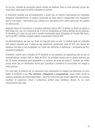 12
fim do ano, milhares de promoções devem inundar as timelines. Para os mais otimistas, já que não
custa nada, basta seguir os perfis e retweetar os eventos.
É importante ressaltar que pré-adolescentes e jovens são os maiores responsáveis por interações
desejando eletroeletrônicos. O espírito consumista da faixa etária é transportado com entusiasmo
para o meio digital – vale lembrar que o Brasil é um dos países com o perfil mais jovem de usuários
de redes sociais.
Segundo dados da Fecomercio, o comércio eletrônico faturou R$ 7,8 bilhões no Brasil de janeiro a
julho deste ano, com um crescimento de 41,2% em comparação ao mesmo período do ano passado.
O montante já é maior do que toda a receita movimentada pelos Shoppings da Grande São Paulo,
que foi de R$ 7,2 bilhões e espera superar a expectativa inicial de 35%.
Os eletrodomésticos, por sua vez, ficam em segundo plano na web. A condição pode ser explicada
pela própria impulsão que o varejo dá aos eletrônicos: geralmente, mais de 50% das ofertas em
destaque nos sites e nas divulgações via Twitter são referentes a eletrônicos – principalmente TVs,
celulares e notebooks.
Entretanto, mesmo sem a redução do IPI presente no ano passado, as expectativas são de que os
eletrodomésticos vendam mais no Natal de 2010. Os principais motivos são os prazos extensos (de
até 18 meses parcelados) para pagamento e o aumento da renda da classe C. Contudo, as mídias
sociais ainda são um termômetro morno para quantificar a tendência do consumidor em relação a
estes produtos.
Por outro lado, já podemos ter um panorama mais interessante em relação aos eletrônicos no meio
digital. A tendência é que TVs, celulares, videogames e computadores, nessa ordem, serão os
produtos campeões de vendas deste Natal – será? Em menos de dois meses saberemos as principais
escolhas do papai-noel virtual e poderemos conferir essa tendência através de um novo
monitoramento pós-natal.
 