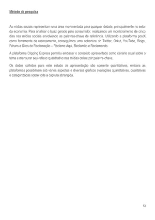 13
Método de pesquisa
As mídias sociais representam uma área movimentada para qualquer debate, principalmente no setor
da economia. Para analisar o buzz gerado pelo consumidor, realizamos um monitoramento de cinco
dias nas mídias sociais envolvendo as palavras-chave de referência. Utilizando a plataforma postX
como ferramenta de rastreamento, conseguimos uma cobertura do Twitter, Orkut, YouTube, Blogs,
Fóruns e Sites de Reclamação – Reclame Aqui, Reclamão e Reclamando.
A plataforma Clipping Express permitiu embasar o conteúdo apresentado como cenário atual sobre o
tema e mensurar seu reflexo quantitativo nas mídias online por palavra-chave.
Os dados colhidos para este estudo de apresentação são somente quantitativos, embora as
plataformas possibilitem sob vários aspectos e diversos gráficos avaliações quantitativas, qualitativas
e categorizadas sobre toda a captura abrangida.
 