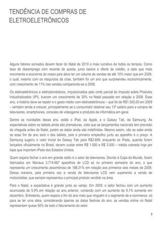 3
Alguns fatores somados devem fazer do Natal de 2010 o mais lucrativo de todos os tempos. Como
taxa de desemprego com recorde de queda, juros baixos e oferta de crédito, a data que mais
movimenta a economia do nosso país deve ter um volume de vendas de até 10% maior que em 2009,
o qual, mesmo com os resquícios da crise, também foi um ano que surpreendeu economicamente,
com crescimento de 11% nas vendas comparando-se a 2008.
Os eletroeletrônicos e eletrodomésticos, impulsionados pelo corte parcial do Imposto sobre Produtos
Industrializados (IPI), tiveram um crescimento de 30% no Natal passado em relação a 2008. Esse
ano, a história deve se repetir e o gasto médio com eletroeletrônicos – que foi de R$1.500,00 em 2009
– também tende a crescer, principalmente se o consumidor destinar seu 13º salário para a compra de
televisores, smartphones, consoles de videogame e produtos de informática em geral.
Dentre as novidades desse ano, estão o iPad, da Apple, e o Galaxy Tab, da Samsung. As
expectativas sobre os tablets ainda são prematuras, visto que os lançamentos nacionais tem previsão
de chegada antes do Natal, porém as datas ainda são indefinidas. Mesmo assim, não se sabe ainda
se esse fim de ano será o dos tablets, pois o primeiro empecilho junto ao aparelho é o preço. A
Samsung sugeriu o valor inicial do Galaxy Tab para R$2.699, enquanto os iPads, quando forem
lançados oficialmente no Brasil, devem custar entre R$ 1.500 e R$ 3.500 – média cobrada hoje por
lojas que importam iPads dos Estados Unidos.
Quem espera fechar o ano em grande estilo é o setor de televisores. Devido à Copa do Mundo, foram
fabricados em Manaus 3.714.667 aparelhos de LCD só no primeiro semestre do ano, o que
representa um crescimento assombroso de 188,31% em relação aos primeiros seis meses de 2009.
Dessa maneira, pela primeira vez a venda de televisores LCD vem superando a venda de
motocicletas, que sempre representou o principal produto vendido na área.
Para o Natal, a expectativa é grande junto ao varejo. Em 2009, o setor fechou com um aumento
acumulado de 5,9% em relação ao ano anterior, contando com um aumento de 9,1% somente em
dezembro. Entretanto, quem espera o fim do ano mais que ninguém é o segmento de e-commerce: só
para se ter uma ideia, considerando apenas as datas festivas do ano, as vendas online no Natal
representam quase 50% de todo o faturamento do setor.
TENDÊNCIA DE COMPRAS DE
ELETROELETRÔNICOS
 