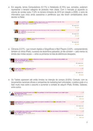 7
 Em seguida, temos Computadores (9,11%) e Notebooks (6,15%) que, somados, poderiam
representar a terceira categoria de produtos mais citada. Com o mercado já aquecido (o
volume de vendas subiu 11,8% no terceiro trimestre de 2010 em relação a 2009), o ramo de
informática (que inclui ainda acessórios e periféricos que não foram contabilizados) deve
decolar no Natal.
 Câmeras (5,51% - que incluem digitais e fotográficas) e Mp3 Players (3,42% - compreendendo
também os vários iPods), sucessos de dezembros passados, já não constam — pelo menos no
âmbito das mídias sociais — entre os primeiros na lista de eletrônicos desejados.
 Os Tablets aparecem até então tímidos na intenção de compra (5,02%). Contudo, com os
lançamentos nacionais oficiais e campanhas de marketing bem articuladas, o público pode vir a
falar muito mais sobre o assunto e aumentar a vontade de adquirir iPads, Kindles, Galaxies,
entre outros.
 