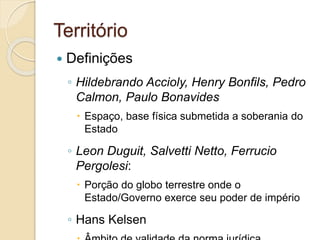 Território
 Definições
◦ Hildebrando Accioly, Henry Bonfils, Pedro
Calmon, Paulo Bonavides
 Espaço, base física submetida a soberania do
Estado
◦ Leon Duguit, Salvetti Netto, Ferrucio
Pergolesi:
 Porção do globo terrestre onde o
Estado/Governo exerce seu poder de império
◦ Hans Kelsen
 