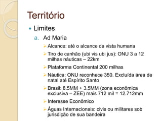 Território
 Limites
a. Ad Maria
Alcance: até o alcance da vista humana
Tiro de canhão (ubi vis ubi jus): ONU 3 a 12
milhas náuticas – 22km
Plataforma Continental 200 milhas
Náutica: ONU reconhece 350. Excluída área de
natal até Espírito Santo
Brasil: 8.5MM + 3.5MM (zona econômica
exclusiva – ZEE) mais 712 mil = 12.712mm
Interesse Econômico
Águas Internacionais: civis ou militares sob
jurisdição de sua bandeira
 