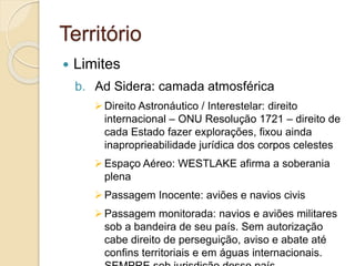 Território
 Limites
b. Ad Sidera: camada atmosférica
Direito Astronáutico / Interestelar: direito
internacional – ONU Resolução 1721 – direito de
cada Estado fazer explorações, fixou ainda
inaproprieabilidade jurídica dos corpos celestes
Espaço Aéreo: WESTLAKE afirma a soberania
plena
Passagem Inocente: aviões e navios civis
Passagem monitorada: navios e aviões militares
sob a bandeira de seu país. Sem autorização
cabe direito de perseguição, aviso e abate até
confins territoriais e em águas internacionais.
 