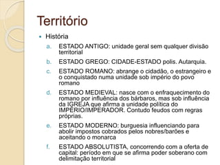 Território
 História
a. ESTADO ANTIGO: unidade geral sem qualquer divisão
territorial
b. ESTADO GREGO: CIDADE-ESTADO polis. Autarquia.
c. ESTADO ROMANO: abrange o cidadão, o estrangeiro e
o conquistado numa unidade sob império do povo
romano
d. ESTADO MEDIEVAL: nasce com o enfraquecimento do
romano por influência dos bárbaros, mas sob influência
da IGREJA que afirma a unidade política do
IMPÉRIO/IMPERADOR. Contudo feudos com regras
próprias.
e. ESTADO MODERNO: burguesia influenciando para
abolir impostos cobrados pelos nobres/barões e
aceitando o monarca
f. ESTADO ABSOLUTISTA, concorrendo com a oferta de
capital: período em que se afirma poder soberano com
delimitação territorial
 