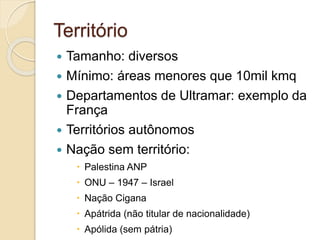 Território
 Tamanho: diversos
 Mínimo: áreas menores que 10mil kmq
 Departamentos de Ultramar: exemplo da
França
 Territórios autônomos
 Nação sem território:
 Palestina ANP
 ONU – 1947 – Israel
 Nação Cigana
 Apátrida (não titular de nacionalidade)
 Apólida (sem pátria)
 
