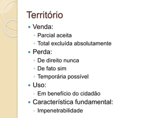 Território
 Venda:
◦ Parcial aceita
◦ Total excluída absolutamente
 Perda:
◦ De direito nunca
◦ De fato sim
◦ Temporária possível
 Uso:
◦ Em benefício do cidadão
 Característica fundamental:
◦ Impenetrabilidade
 