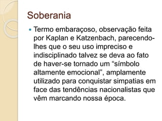 Soberania
 Termo embaraçoso, observação feita
por Kaplan e Katzenbach, parecendo-
lhes que o seu uso impreciso e
indisciplinado talvez se deva ao fato
de haver-se tornado um “símbolo
altamente emocional”, amplamente
utilizado para conquistar simpatias em
face das tendências nacionalistas que
vêm marcando nossa época.
 