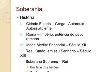 Soberania
 História
I. Cidade Estado – Grega: Autarquia –
Autossuficiente
II. Roma – Império: potência do povo
romano
III. Idade Média: Senhorial – Século XII
Real. Barão: em seu Senhorio – Século
XIII
Soberano Supremo – Rei
A. Em face dos barões
 