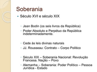 Soberania
 Século XVI e século XIX
◦ Jean Bodin (os seis livros da República)
◦ Poder Absoluto e Perpétuo da República
indeterminadamente.
◦ Cede às leis divinas naturais
◦ JJ. Rousseau: Contrato – Corpo Político
◦ Século XIX – Soberania Nacional: Revolução
Francesa. Nação – Povo
◦ Alemanha – Soberania: Poder Político – Pessoa
Jurídica - Estado
 