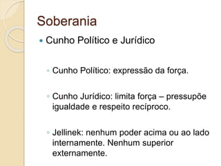 Soberania
 Cunho Político e Jurídico
◦ Cunho Político: expressão da força.
◦ Cunho Jurídico: limita força – pressupõe
igualdade e respeito recíproco.
◦ Jellinek: nenhum poder acima ou ao lado
internamente. Nenhum superior
externamente.
 