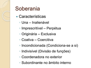 Soberania
 Características
◦ Una – Inalienável
◦ Imprescritível – Perpétua
◦ Originária – Exclusiva
◦ Coativa – Coercitiva
◦ Incondicionada (Condiciona-se a si)
◦ Indivisível (Divisão de funções)
◦ Coordenadora no exterior
◦ Subordinante no âmbito interno
 
